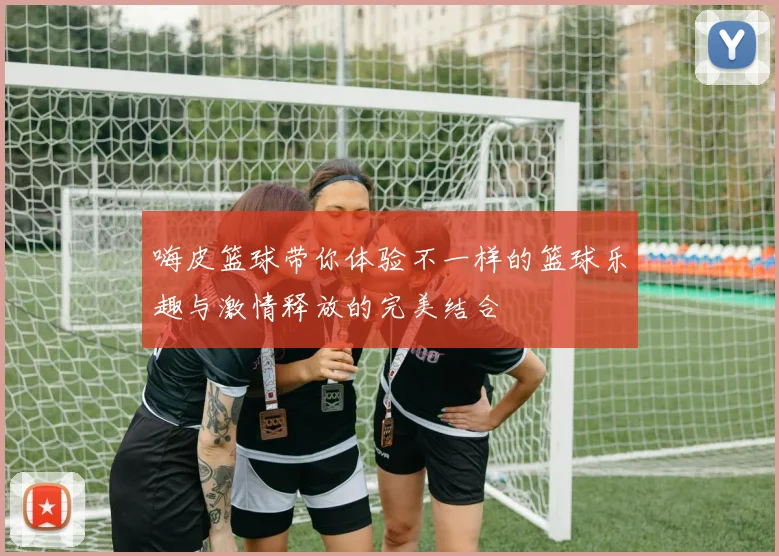 嗨皮篮球带你体验不一样的篮球乐趣与激情释放的完美结合