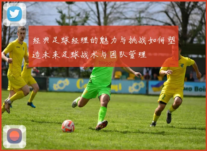 经典足球经理的魅力与挑战如何塑造未来足球战术与团队管理